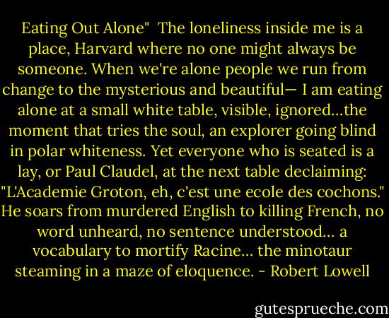 Eating Out Alone"<br /><br />The loneliness inside me is a place,<br />Harvard where no one might always be someone.<br />When we're alone people we run from change<br />to the mysterious and beautiful—<br />I am eating alone at a small white table,<br />visible, ignored…the moment that tries the soul,<br />an explorer going blind in polar whiteness.<br />Yet everyone who is seated is a lay,<br />or Paul Claudel, at the next table declaiming:<br />"L'Academie Groton, eh, c'est une ecole des cochons."<br />He soars from murdered English to killing French,<br />no word unheard, no sentence understood…<br />a vocabulary to mortify Racine…<br />the minotaur steaming in a maze of eloquence. - Robert Lowell