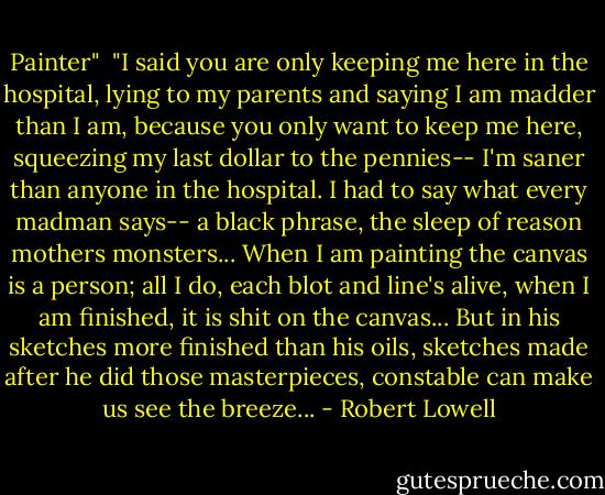 Painter"<br /><br />"I said you are only keeping me here<br />in the hospital, lying to my parents<br />and saying I am madder than I am,<br />because you only want to keep me here,<br />squeezing my last dollar to the pennies--<br />I'm saner than anyone in the hospital.<br />I had to say what every madman says--<br />a black phrase, the sleep of reason mothers monsters...<br />When I am painting the canvas is a person;<br />all I do, each blot and line's alive,<br />when I am finished, it is shit on the canvas...<br />But in his sketches more finished than his oils,<br />sketches made after he did those masterpieces,<br />constable can make us see the breeze... - Robert Lowell