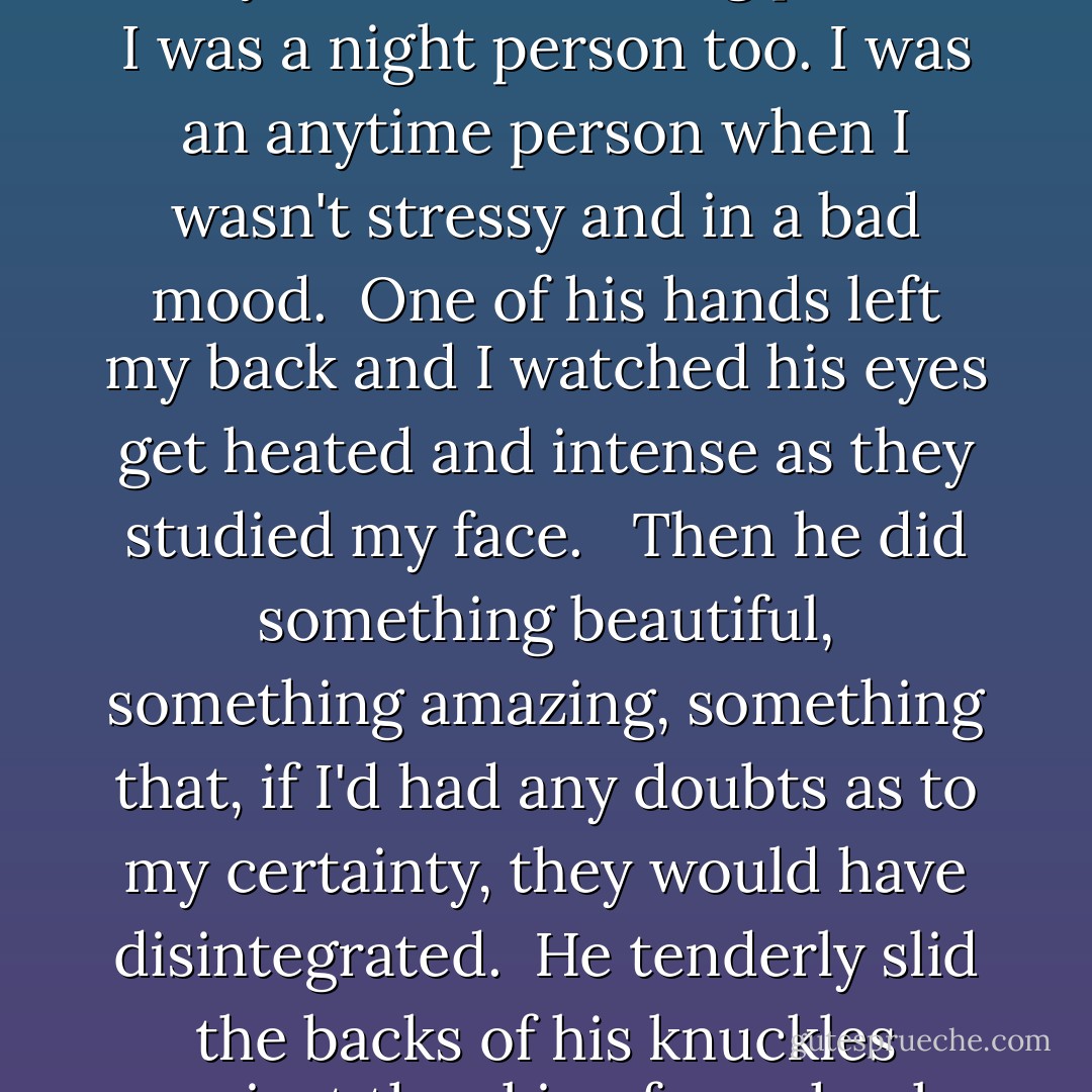 You're cute in the morning," he told me.<br /><br />"I am?" I asked.<br /><br />"Cute and sweet."<br /><br />"Mm," I mumbled, glad he thought that but I'd always been a morning person. I was a night person too. I was an anytime person when I wasn't stressy and in a bad mood.<br /><br />One of his hands left my back and I watched his eyes get heated and intense as they studied my face. <br /><br />Then he did something beautiful, something amazing, something that, if I'd had any doubts as to my certainty, they would have disintegrated.<br /><br />He tenderly slid the backs of his knuckles against the skin of my cheek while he muttered, "A year and a half. Totally fuckin' missed out. - Kristen Ashley