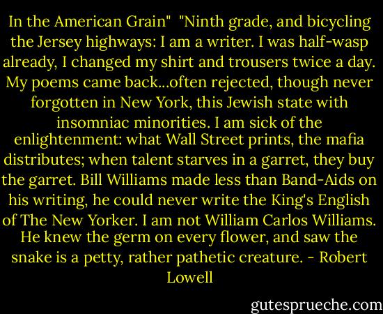 In the American Grain"<br /><br />"Ninth grade, and bicycling the Jersey highways:<br />I am a writer. I was half-wasp already,<br />I changed my shirt and trousers twice a day.<br />My poems came back...often rejected, though never<br />forgotten in New York, this Jewish state<br />with insomniac minorities.<br />I am sick of the enlightenment:<br />what Wall Street prints, the mafia distributes;<br />when talent starves in a garret, they buy the garret.<br />Bill Williams made less than Band-Aids on his writing,<br />he could never write the King's English of The New Yorker.<br />I am not William Carlos Williams. He<br />knew the germ on every flower, and saw<br />the snake is a petty, rather pathetic creature. - Robert Lowell