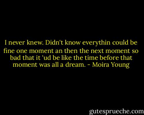I never knew. Didn't know everythin could be fine one moment an then the next moment so bad that it 'ud be like the time before that moment was all a dream. - Moira Young