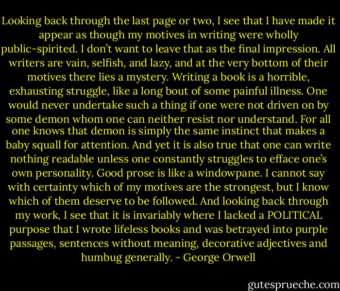 Looking back through the last page or two, I see that I have made it appear as though my motives in writing were wholly public-spirited. I don’t want to leave that as the final impression. All writers are vain, selfish, and lazy, and at the very bottom of their motives there lies a mystery. Writing a book is a horrible, exhausting struggle, like a long bout of some painful illness. One would never undertake such a thing if one were not driven on by some demon whom one can neither resist nor understand. For all one knows that demon is simply the same instinct that makes a baby squall for attention. And yet it is also true that one can write nothing readable unless one constantly struggles to efface one’s own personality. Good prose is like a windowpane. I cannot say with certainty which of my motives are the strongest, but I know which of them deserve to be followed. And looking back through my work, I see that it is invariably where I lacked a POLITICAL purpose that I wrote lifeless books and was betrayed into purple passages, sentences without meaning, decorative adjectives and humbug generally. - George Orwell