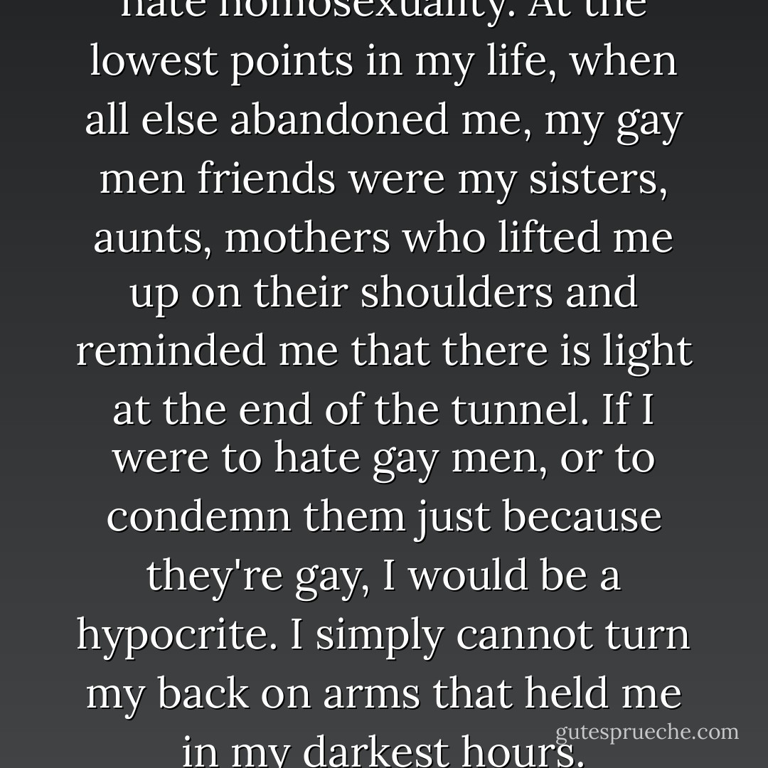 I cannot hate gay men, I cannot hate homosexuality. At the lowest points in my life, when all else abandoned me, my gay men friends were my sisters, aunts, mothers who lifted me up on their shoulders and reminded me that there is light at the end of the tunnel. If I were to hate gay men, or to condemn them just because they're gay, I would be a hypocrite. I simply cannot turn my back on arms that held me in my darkest hours. - C. JoyBell C.