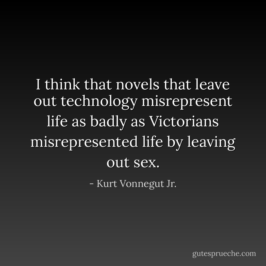 I think that novels that leave out technology misrepresent life as badly as Victorians misrepresented life by leaving out sex. - Kurt Vonnegut Jr.