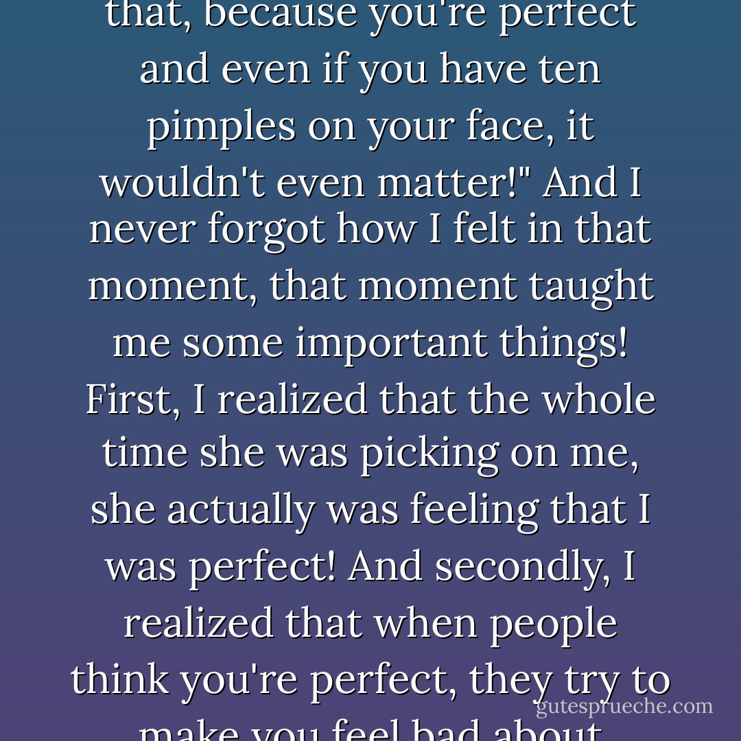 I remember a relative of mine who used to pick on me all the time, constantly ridiculing my every move and making me feel inferior. One day she had a pimple on her face and was devastated. I told her "Why would you let a little thing like that bother you in such a way? It's just a pimple!" And she cried and said "You can say that, because you're perfect and even if you have ten pimples on your face, it wouldn't even matter!" And I never forgot how I felt in that moment, that moment taught me some important things! First, I realized that the whole time she was picking on me, she actually was feeling that I was perfect! And secondly, I realized that when people think you're perfect, they try to make you feel bad about yourself! I was so taken aback in those few minutes— I couldn't even say anything! I just looked at her while all my realizations flooded my mind and I decided that just because you think someone is perfect, doesn't give you the ticket to make them feel bad about themselves. - C. JoyBell C.