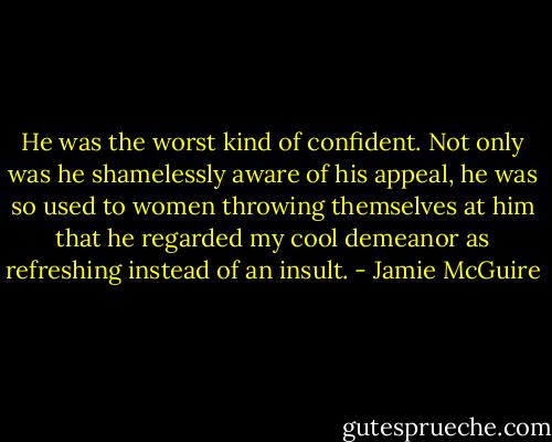 He was the worst kind of confident. Not only was he shamelessly aware of his appeal, he was so used to women throwing themselves at him that he regarded my cool demeanor as refreshing instead of an insult. - Jamie McGuire