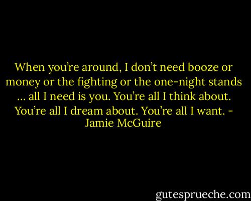 When you’re around, I don’t need booze or money or the fighting or the one-night stands … all I need is you. You’re all I think about. You’re all I dream about. You’re all I want. - Jamie McGuire