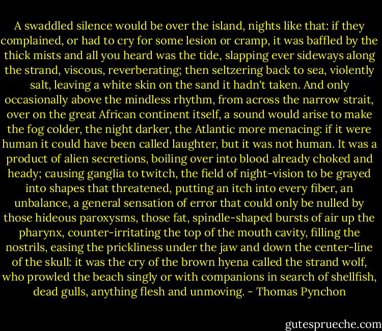 A swaddled silence would be over the island, nights like that: if they complained, or had to cry for some lesion or cramp, it was baffled by the thick mists and all you heard was the tide, slapping ever sideways along the strand, viscous, reverberating; then seltzering back to sea, violently salt, leaving a white skin on the sand it hadn't taken. And only occasionally above the mindless rhythm, from across the narrow strait, over on the great African continent itself, a sound would arise to make the fog colder, the night darker, the Atlantic more menacing: if it were human it could have been called laughter, but it was not human. It was a product of alien secretions, boiling over into blood already choked and heady; causing ganglia to twitch, the field of night-vision to be grayed into shapes that threatened, putting an itch into every fiber, an unbalance, a general sensation of error that could only be nulled by those hideous paroxysms, those fat, spindle-shaped bursts of air up the pharynx, counter-irritating the top of the mouth cavity, filling the nostrils, easing the prickliness under the jaw and down the center-line of the skull: it was the cry of the brown hyena called the strand wolf, who prowled the beach singly or with companions in search of shellfish, dead gulls, anything flesh and unmoving. - Thomas Pynchon