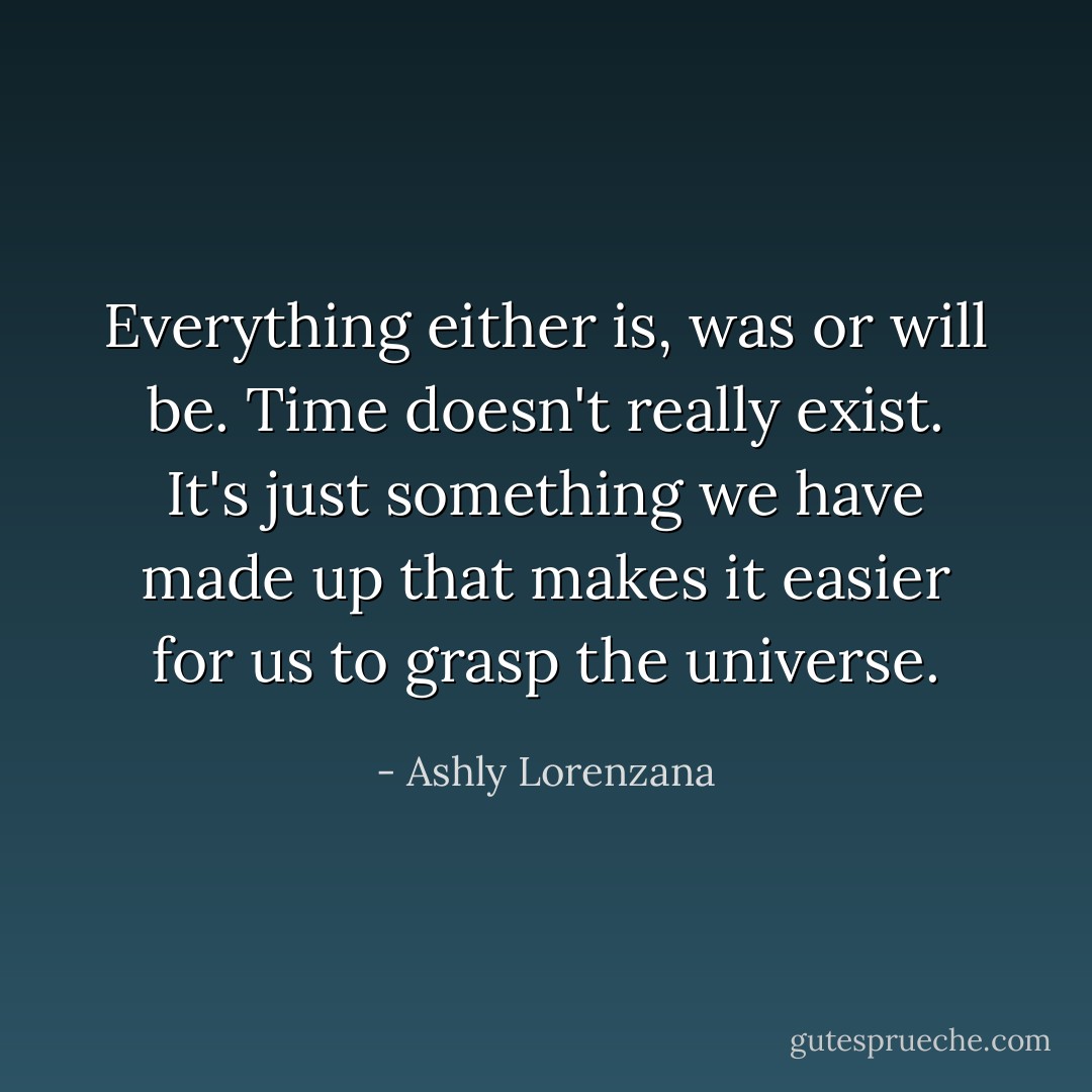 Everything either is, was or will be. Time doesn't really exist. It's just something we have made up that makes it easier for us to grasp the universe. - Ashly Lorenzana