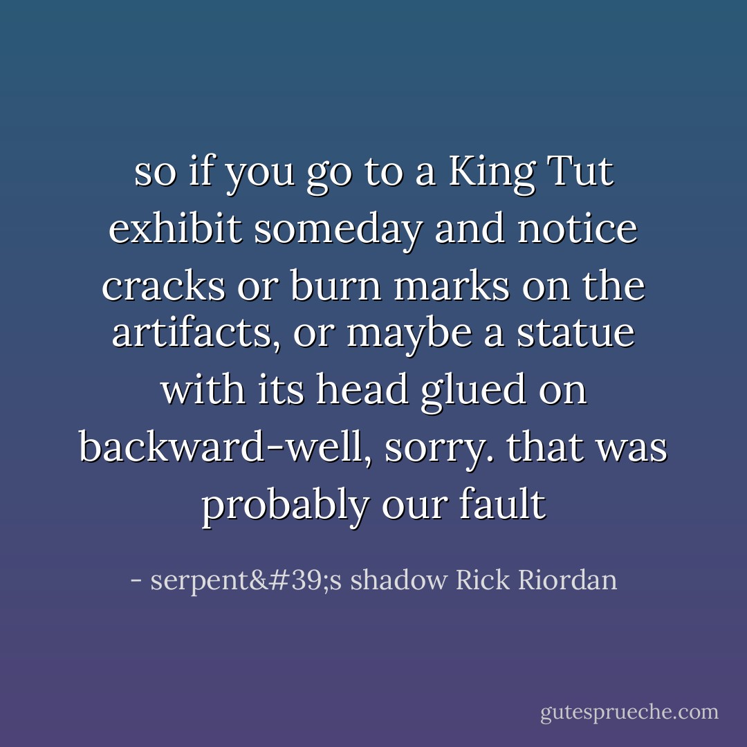 so if you go to a King Tut exhibit someday and notice cracks or burn marks on the artifacts, or maybe a statue with its head glued on backward-well, sorry. that was probably our fault - serpent's shadow Rick Riordan