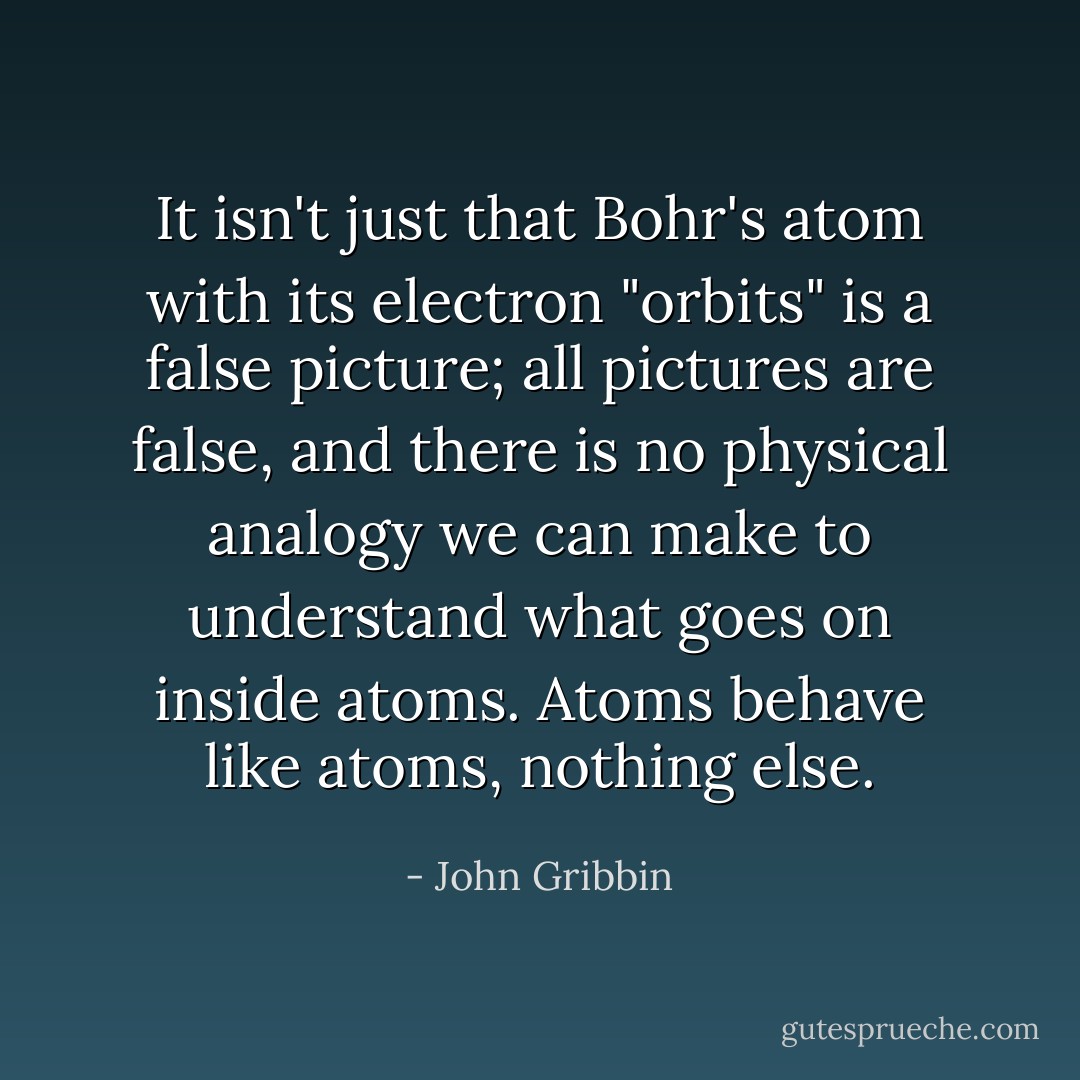 It isn't just that Bohr's atom with its electron "orbits" is a false picture; all pictures are false, and there is no physical analogy we can make to understand what goes on inside atoms. Atoms behave like atoms, nothing else. - John Gribbin