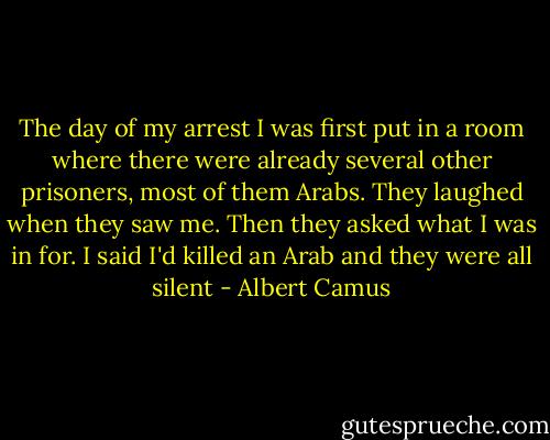 The day of my arrest I was first put in a room where there were already several other prisoners, most of them Arabs. They laughed when they saw me. Then they asked what I was in for. I said I'd killed an Arab and they were all silent - Albert Camus