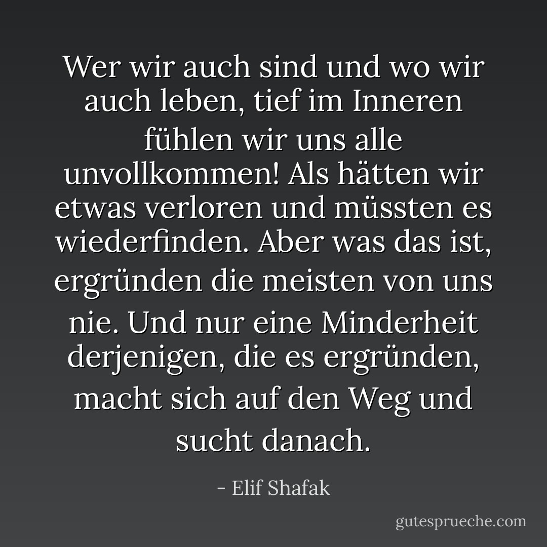 Wer wir auch sind und wo wir auch leben, tief im Inneren fühlen wir uns alle unvollkommen! Als hätten wir etwas verloren und müssten es wiederfinden. Aber was das ist, ergründen die meisten von uns nie. Und nur eine Minderheit derjenigen, die es ergründen, macht sich auf den Weg und sucht danach. - Elif Shafak
