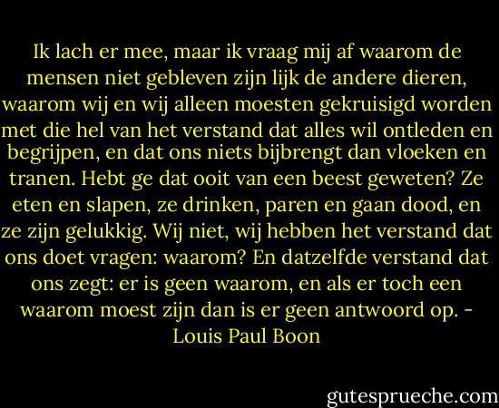 Ik lach er mee, maar ik vraag mij af waarom de mensen niet gebleven zijn lijk de andere dieren, waarom wij en wij alleen moesten gekruisigd worden met die hel van het verstand dat alles wil ontleden en begrijpen, en dat ons niets bijbrengt dan vloeken en tranen. Hebt ge dat ooit van een beest geweten? Ze eten en slapen, ze drinken, paren en gaan dood, en ze zijn gelukkig. Wij niet, wij hebben het verstand dat ons doet vragen: waarom? En datzelfde verstand dat ons zegt: er is geen waarom, en als er toch een waarom moest zijn dan is er geen antwoord op. - Louis Paul Boon