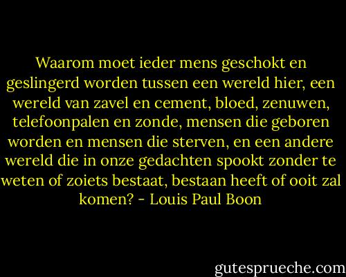 Waarom moet ieder mens geschokt en geslingerd worden tussen een wereld hier, een wereld van zavel en cement, bloed, zenuwen, telefoonpalen en zonde, mensen die geboren worden en mensen die sterven, en een andere wereld die in onze gedachten spookt zonder te weten of zoiets bestaat, bestaan heeft of ooit zal komen? - Louis Paul Boon