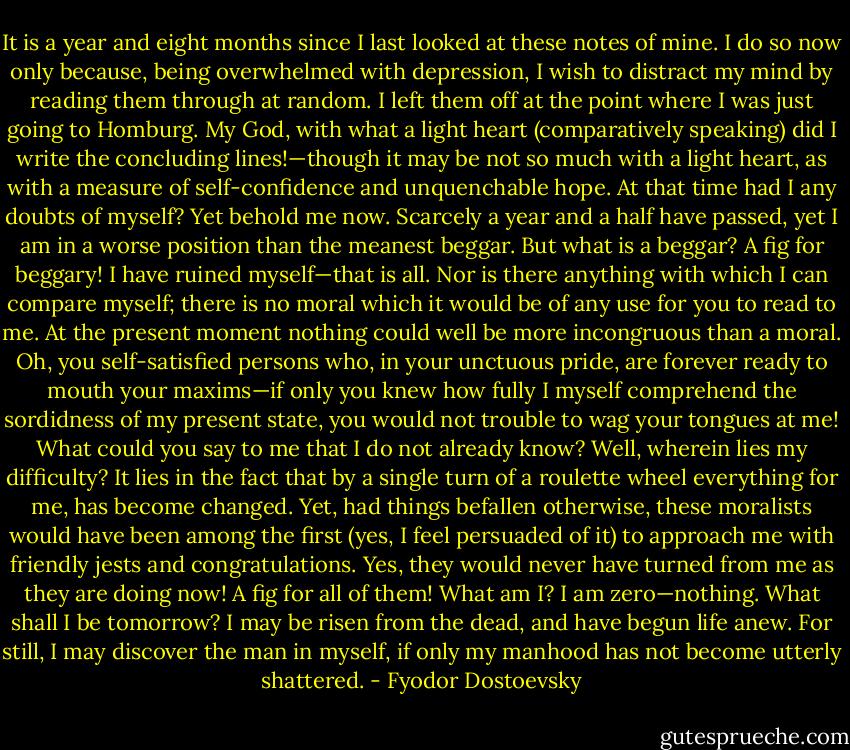 It is a year and eight months since I last looked at these notes of mine. I do so now only because, being overwhelmed with depression, I wish to distract my mind by reading them through at random. I left them off at the point where I was just going to Homburg. My God, with what a light heart (comparatively speaking) did I write the concluding lines!—though it may be not so much with a light heart, as with a measure of self-confidence and unquenchable hope. At that time had I any doubts of myself? Yet behold me now. Scarcely a year and a half have passed, yet I am in a worse position than the meanest beggar. But what is a beggar? A fig for beggary! I have ruined myself—that is all. Nor is there anything with which I can compare myself; there is no moral which it would be of any use for you to read to me. At the present moment nothing could well be more incongruous than a moral. Oh, you self-satisfied persons who, in your unctuous pride, are forever ready to mouth your maxims—if only you knew how fully I myself comprehend the sordidness of my present state, you would not trouble to wag your tongues at me! What could you say to me that I do not already know? Well, wherein lies my difficulty? It lies in the fact that by a single turn of a roulette wheel everything for me, has become changed. Yet, had things befallen otherwise, these moralists would have been among the first (yes, I feel persuaded of it) to approach me with friendly jests and congratulations. Yes, they would never have turned from me as they are doing now! A fig for all of them! What am I? I am zero—nothing. What shall I be tomorrow? I may be risen from the dead, and have begun life anew. For still, I may discover the man in myself, if only my manhood has not become utterly shattered. - Fyodor Dostoevsky