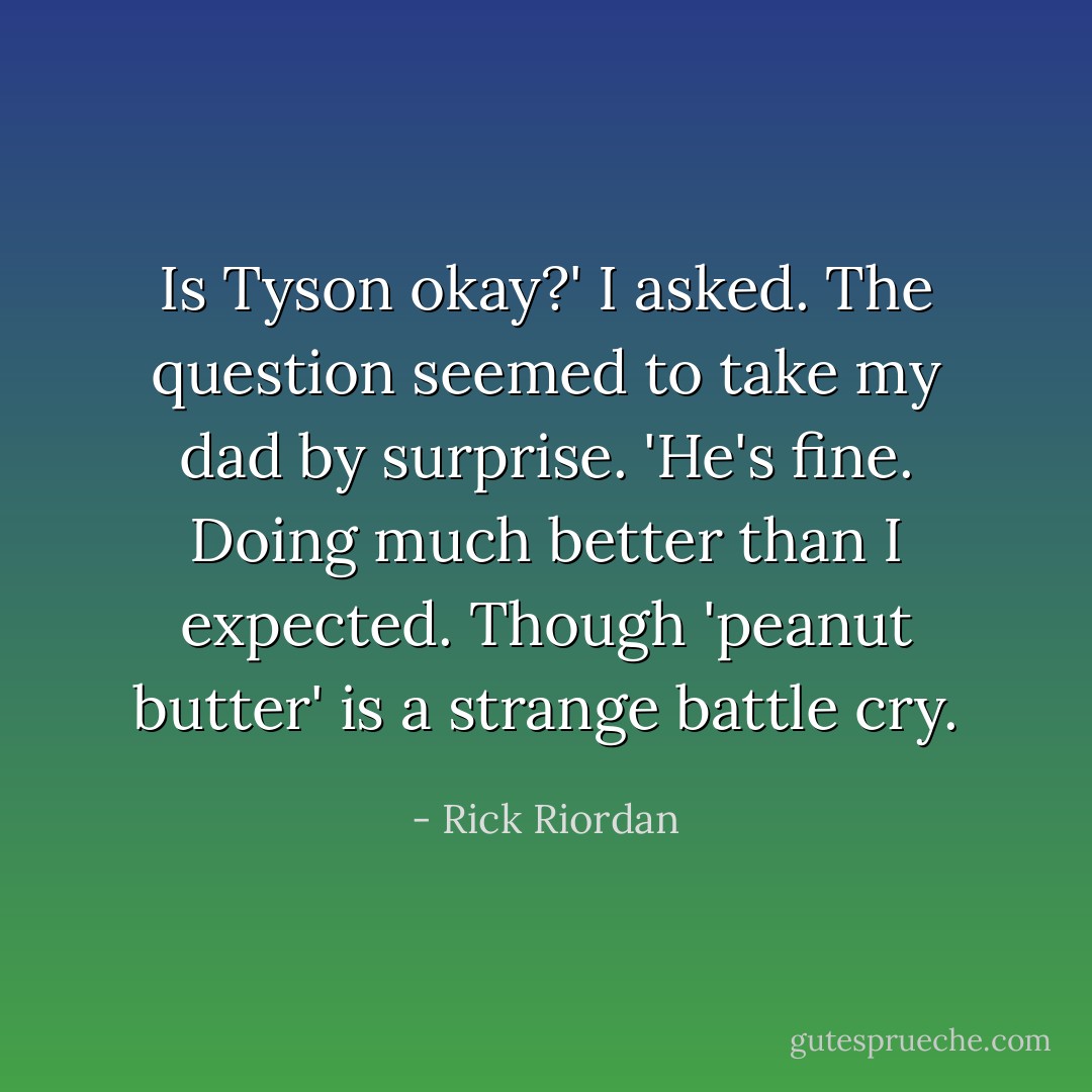 Is Tyson okay?' I asked.<br />The question seemed to take my dad by surprise. 'He's fine. Doing much better than I expected. Though 'peanut butter' is a strange battle cry. - Rick Riordan