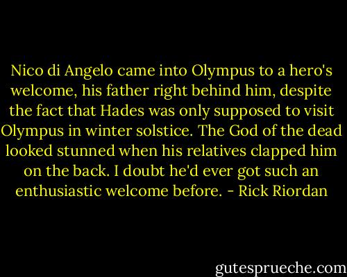Nico di Angelo came into Olympus to a hero's welcome, his father right behind him, despite the fact that Hades was only supposed to visit Olympus in winter solstice. The God of the dead looked stunned when his relatives clapped him on the back. I doubt he'd ever got such an enthusiastic welcome before. - Rick Riordan