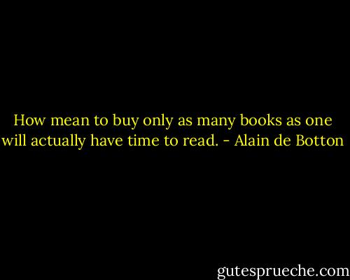 How mean to buy only as many books as one will actually have time to read. - Alain de Botton