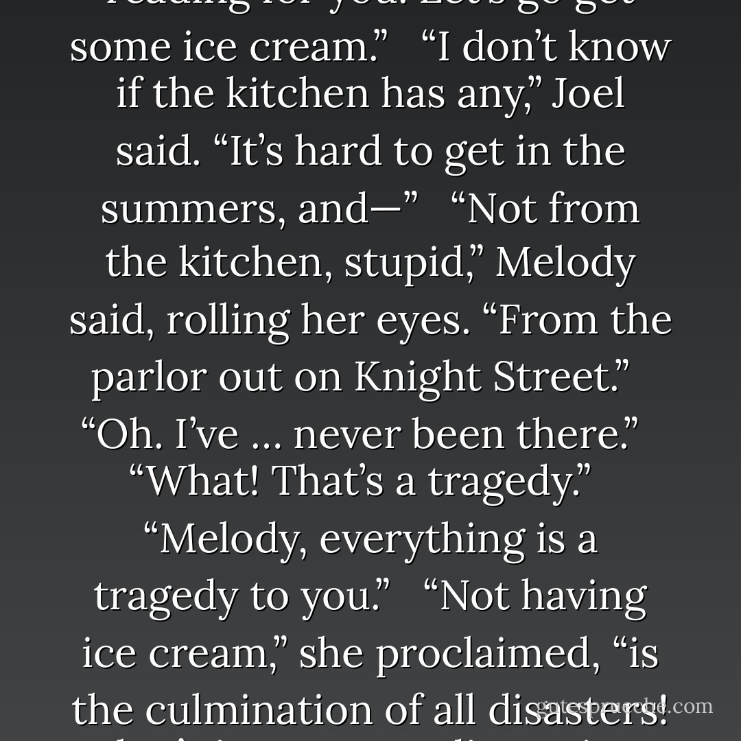 Well, that’s because they’re wrong and I’m right. No more reading for you. Let’s go get some ice cream.”<br /><br /> “I don’t know if the kitchen has any,” Joel said. “It’s hard to get in the summers, and—”<br /><br /> “Not from the kitchen, stupid,” Melody said, rolling her eyes. “From the parlor out on Knight Street.”<br /><br /> “Oh. I’ve … never been there.”<br /><br /> “What! That’s a <em>tragedy</em>.”<br /><br /> “Melody, <em>everything</em> is a tragedy to you.”<br /><br /> “Not having ice cream,” she proclaimed, “is the culmination of all disasters! That’s it. No more discussion. We’re going. Follow. - Brandon Sanderson