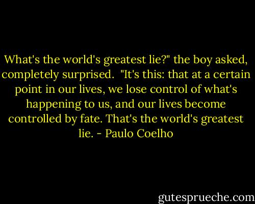What's the world's greatest lie?" the boy asked, completely surprised.<br /><br />"It's this: that at a certain point in our lives, we lose control of what's happening to us, and our lives become controlled by fate. That's the world's greatest lie. - Paulo Coelho