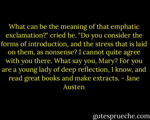 What can be the meaning of that emphatic exclamation?" cried he. "Do you consider the forms of introduction, and the stress that is laid on them, as nonsense? I cannot quite agree with you there. What say you, Mary? For you are a young lady of deep reflection, I know, and read great books and make extracts. - Jane Austen