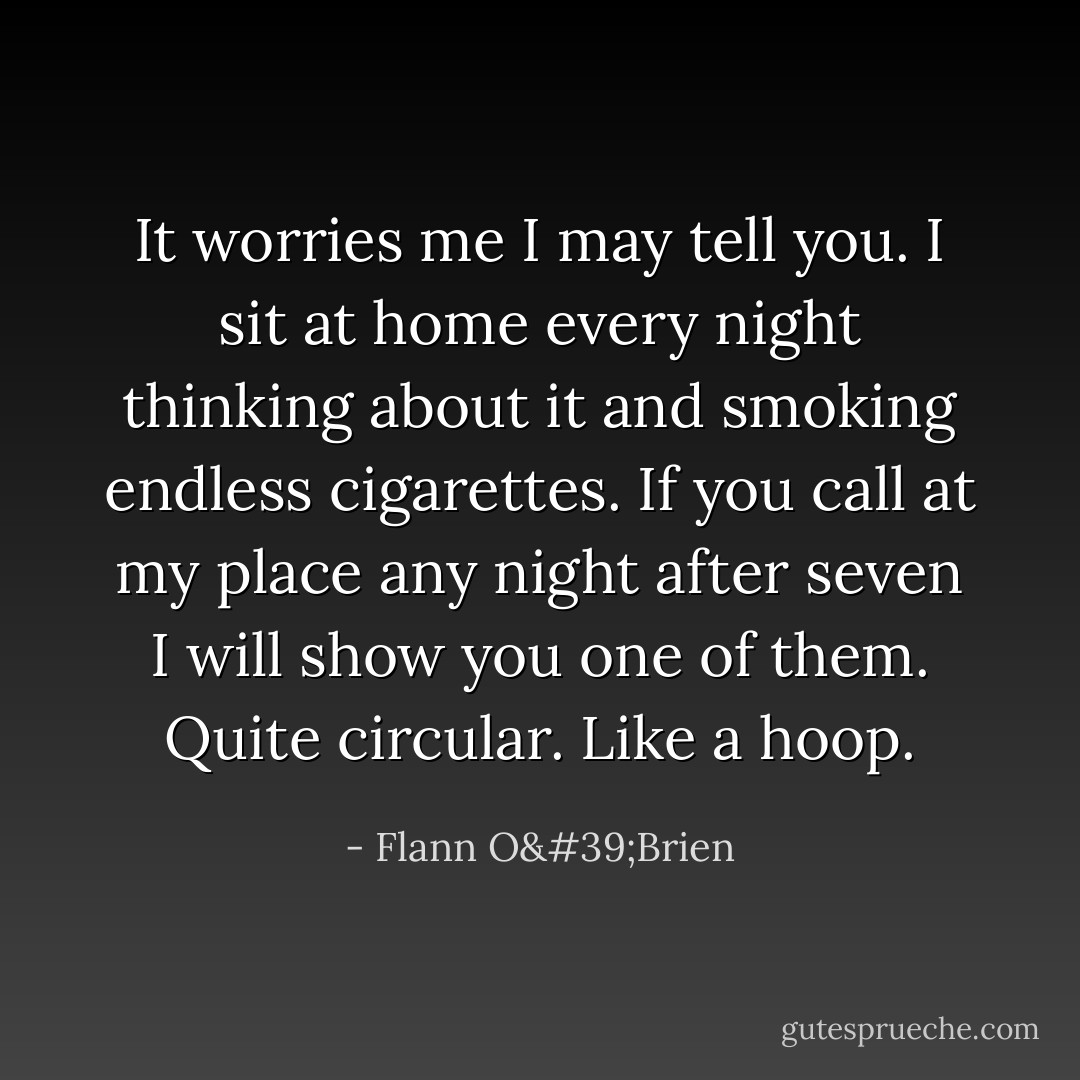 It worries me I may tell you. I sit at home every night thinking about it and smoking endless cigarettes. If you call at my place any night after seven I will show you one of them. Quite circular. Like a hoop. - Flann O'Brien