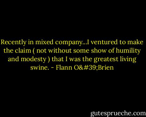 Recently in mixed company...I ventured to make the claim ( not without some show of humility and modesty ) that I was the greatest living swine. - Flann O'Brien