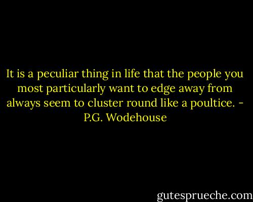 It is a peculiar thing in life that the people you most particularly want to edge away from always seem to cluster round like a poultice. - P.G. Wodehouse