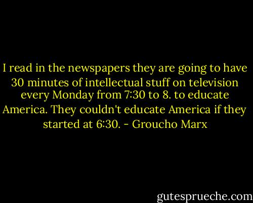 I read in the newspapers they are going to have 30 minutes of intellectual stuff on television every Monday from 7:30 to 8. to educate America. They couldn't educate America if they started at 6:30. - Groucho Marx