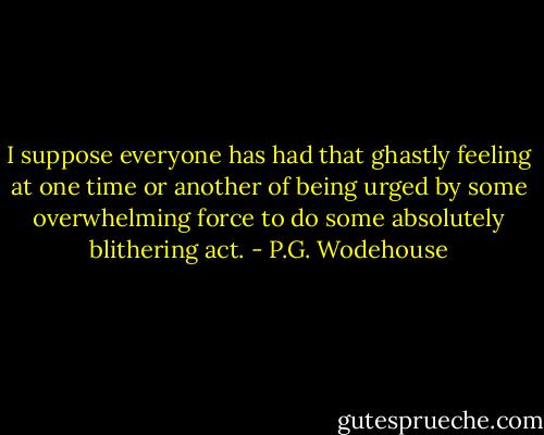 I suppose everyone has had that ghastly feeling at one time or another of being urged by some overwhelming force to do some absolutely blithering act. - P.G. Wodehouse