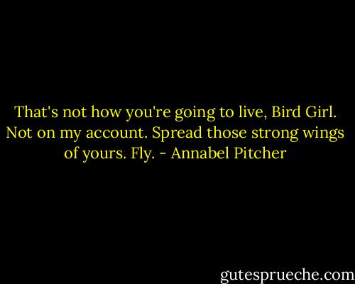 That's not how you're going to live, Bird Girl. Not on my account. Spread those strong wings of yours. Fly. - Annabel Pitcher