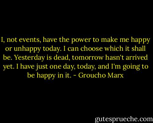 I, not events, have the power to make me happy or unhappy today. I can choose which it shall be. Yesterday is dead, tomorrow hasn't arrived yet. I have just one day, today, and I'm going to be happy in it. - Groucho Marx