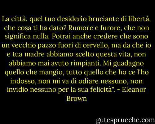 La città, quel tuo desiderio bruciante di libertà, che cosa ti ha dato? Rumore e furore, che non significa nulla. Potrai anche credere che sono un vecchio pazzo fuori di cervello, ma da che io e tua madre abbiamo scelto questa vita, non abbiamo mai avuto rimpianti. Mi guadagno quello che mangio, tutto quello che ho ce l'ho indosso, non mi va di odiare nessuno, non invidio nessuno per la sua felicità". - Eleanor Brown