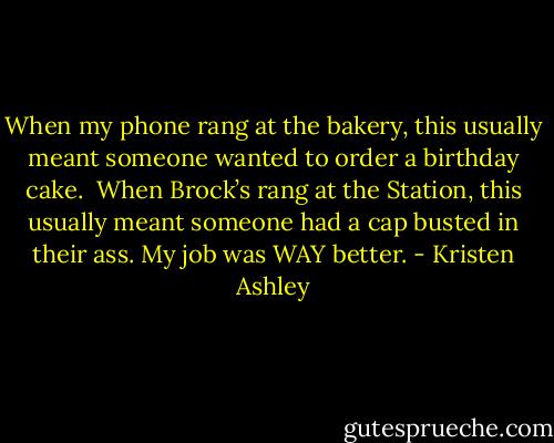When my phone rang at the bakery, this usually meant someone wanted to order a birthday cake. <br />When Brock’s rang at the Station, this usually meant someone had a cap busted in their ass.<br />My job was WAY better. - Kristen Ashley