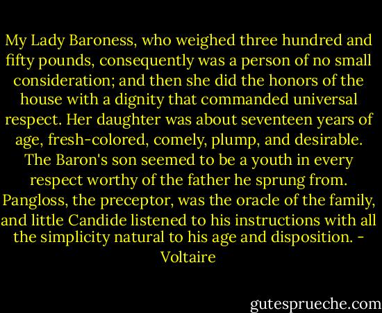 My Lady Baroness, who weighed three hundred and fifty pounds, consequently was a person of no small consideration; and then she did the honors of the house with a dignity that commanded universal respect. Her daughter was about seventeen years of age, fresh-colored, comely, plump, and desirable. The Baron's son seemed to be a youth in every respect worthy of the father he sprung from. Pangloss, the preceptor, was the oracle of the family, and little Candide listened to his instructions with all the simplicity natural to his age and disposition. - Voltaire