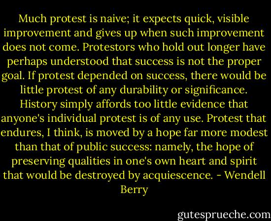 Much protest is naive; it expects quick, visible improvement and gives up when such improvement does not come. Protestors who hold out longer have perhaps understood that success is not the proper goal. If protest depended on success, there would be little protest of any durability or significance. History simply affords too little evidence that anyone's individual protest is of any use. Protest that endures, I think, is moved by a hope far more modest than that of public success: namely, the hope of preserving qualities in one's own heart and spirit that would be destroyed by acquiescence. - Wendell Berry