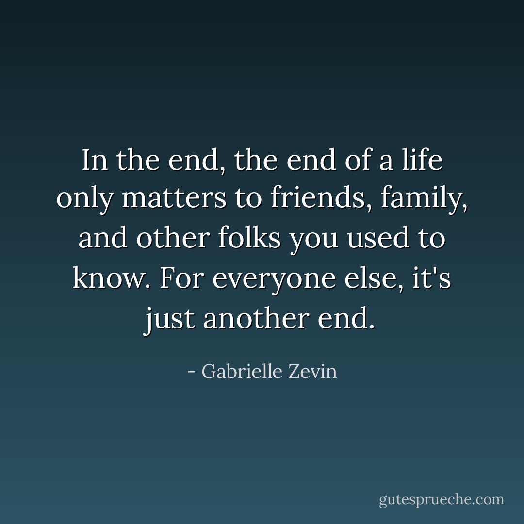 In the end, the end of a life only matters to friends, family, and other folks you used to know. For everyone else, it's just another end. - Gabrielle Zevin