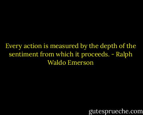 Every action is measured by the depth of the sentiment from which it proceeds. - Ralph Waldo Emerson