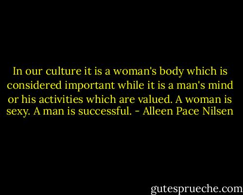 In our culture it is a woman's body which is considered important while it is a man's mind or his activities which are valued. A woman is sexy. A man is successful. - Alleen Pace Nilsen
