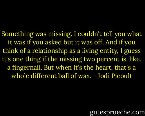 Something was missing. I couldn't tell you what it was if you asked but it was off. And if you think of a relationship as a living entity, I guess it's one thing if the missing two percent is, like, a fingernail. But when it's the heart, that's a whole different ball of wax. - Jodi Picoult