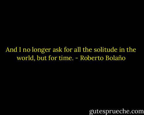 And I no longer ask for all the solitude in the world, but for time. - Roberto Bolaño