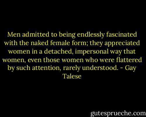 Men admitted to being endlessly fascinated with the naked female form; they appreciated women in a detached, impersonal way that women, even those women who were flattered by such attention, rarely understood. - Gay Talese