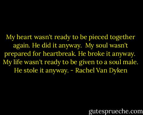 My heart wasn't ready to be pieced together again. He did it anyway.<br /><br />My soul wasn't prepared for heartbreak. He broke it anyway.<br /><br />My life wasn't ready to be given to a soul male. He stole it anyway. - Rachel Van Dyken