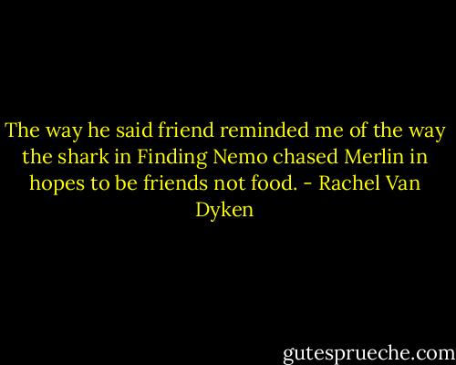 The way he said friend reminded me of the way the shark in Finding Nemo chased Merlin in hopes to be friends not food. - Rachel Van Dyken