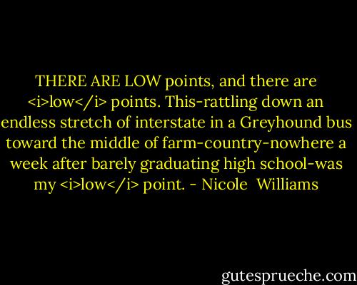 THERE ARE LOW points, and there are <i>low</i> points. This-rattling down an endless stretch of interstate in a Greyhound bus toward the middle of farm-country-nowhere a week after barely graduating high school-was my <i>low</i> point. - Nicole  Williams
