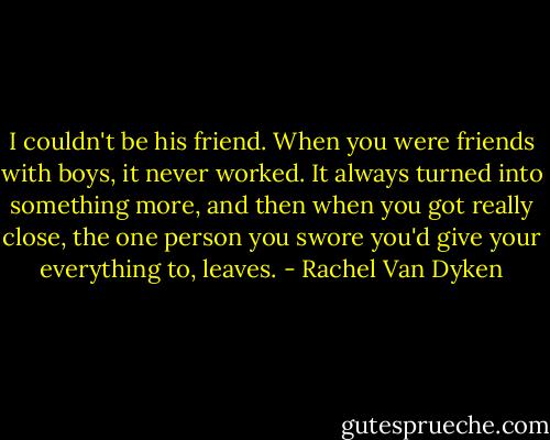 I couldn't be his friend. When you were friends with boys, it never worked. It always turned into something more, and then when you got really close, the one person you swore you'd give your everything to, leaves. - Rachel Van Dyken