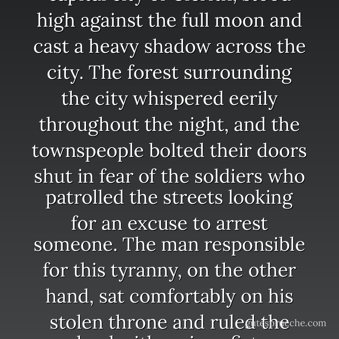 The grand castle in Cartigo, the capital city of Cierith, stood high against the full moon and cast a heavy shadow across the city. The forest surrounding the city whispered eerily throughout the night, and the townspeople bolted their doors shut in fear of the soldiers who patrolled the streets looking for an excuse to arrest someone. The man responsible for this tyranny, on the other hand, sat comfortably on his stolen throne and ruled the land with an iron fist. - Brittany Comeaux