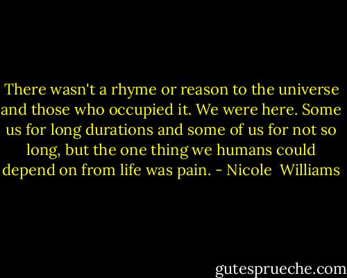 There wasn't a rhyme or reason to the universe and those who occupied it. We were here. Some us for long durations and some of us for not so long, but the one thing we humans could depend on from life was pain. - Nicole  Williams