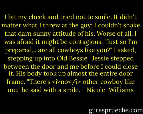 I bit my cheek and tried not to smile. It didn't matter what I threw at the guy; I couldn't shake that darn sunny attitude of his. Worse of all, I was afraid it might be contagious. "Just so I'm prepared... are all cowboys like you?" I asked, stepping up into Old Bessie.<br /><br />Jessie stepped between the door and me before I could close it. His body took up almost the entire door frame. "There's <i>no</i> other cowboy like me," he said with a smile. - Nicole  Williams